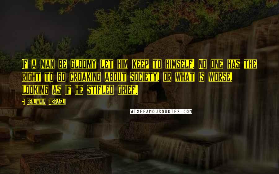 Benjamin Disraeli quotes: If a man be gloomy let him keep to himself. No one has the right to go croaking about society, or what is worse, looking as if he stifled grief.