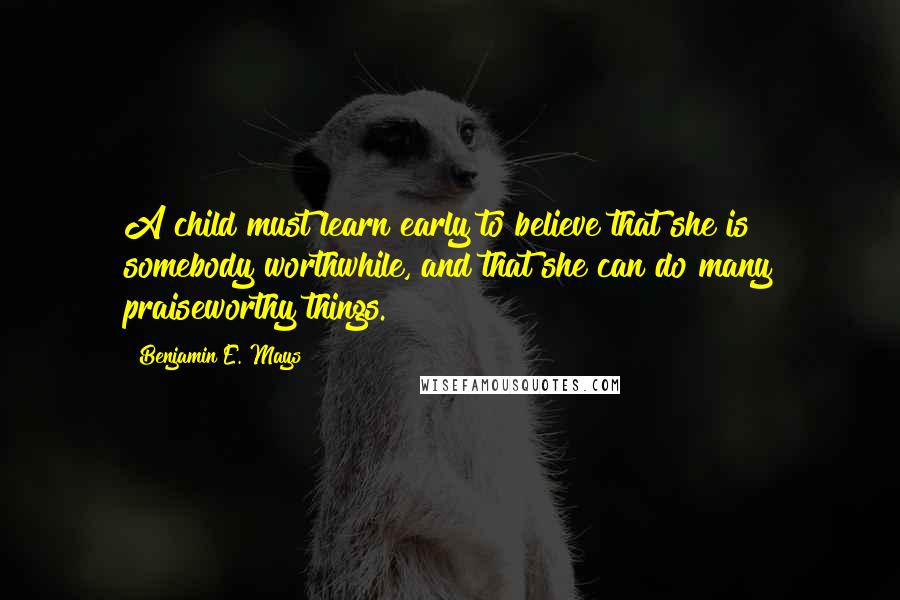 Benjamin E. Mays quotes: A child must learn early to believe that she is somebody worthwhile, and that she can do many praiseworthy things.