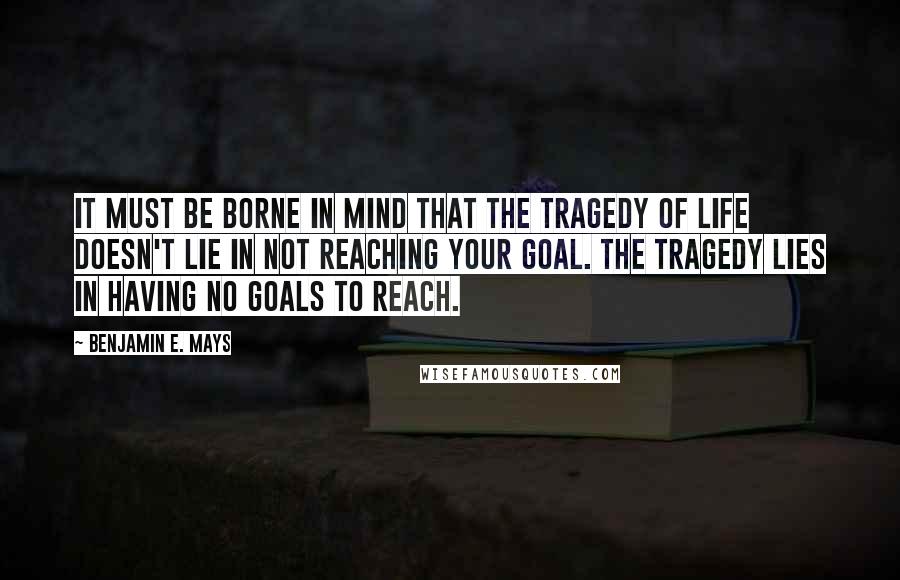 Benjamin E. Mays quotes: It must be borne in mind that the tragedy of life doesn't lie in not reaching your goal. The tragedy lies in having no goals to reach. Benjamin E. Mays quotes: It must be borne in mind that the tragedy of life doesn't lie in not reaching your goal. The tragedy lies in having no goals to reach.