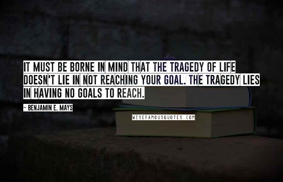 Benjamin E. Mays quotes: It must be borne in mind that the tragedy of life doesn't lie in not reaching your goal. The tragedy lies in having no goals to reach.