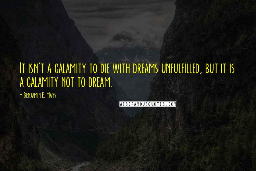 Benjamin E. Mays quotes: It isn't a calamity to die with dreams unfulfilled, but it is a calamity not to dream.