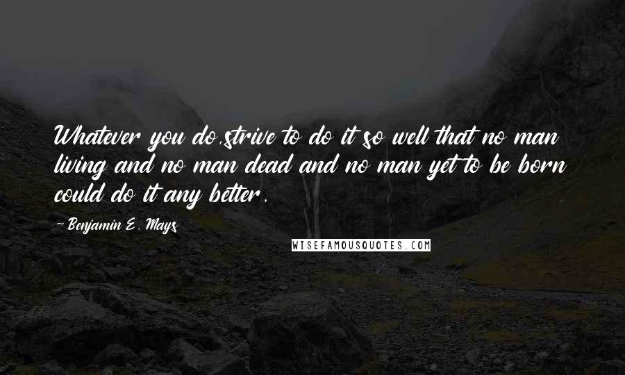 Benjamin E. Mays quotes: Whatever you do,strive to do it so well that no man living and no man dead and no man yet to be born could do it any better. Benjamin E. Mays quotes: Whatever you do,strive to do it so well that no man living and no man dead and no man yet to be born could do it any better.