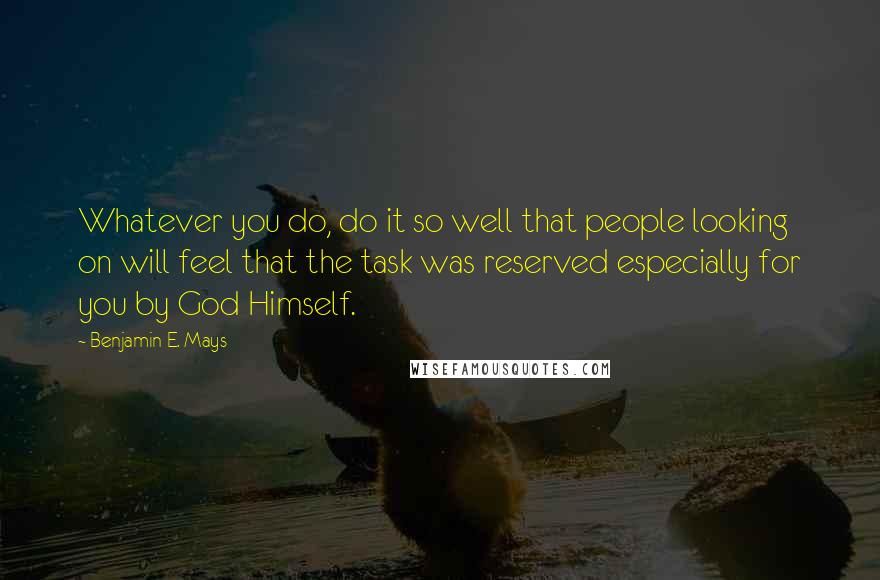 Benjamin E. Mays quotes: Whatever you do, do it so well that people looking on will feel that the task was reserved especially for you by God Himself. Benjamin E. Mays quotes: Whatever you do, do it so well that people looking on will feel that the task was reserved especially for you by God Himself.