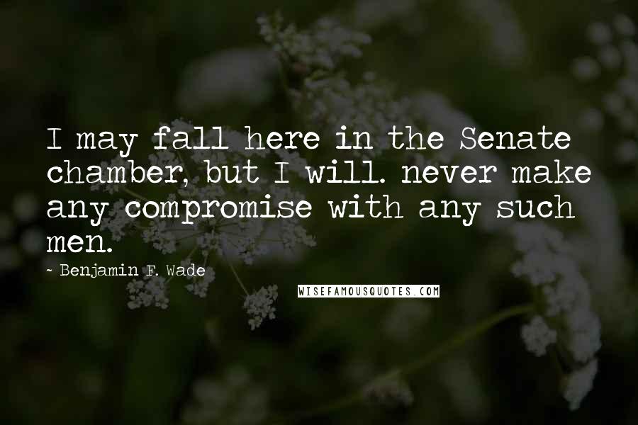 Benjamin F. Wade quotes: I may fall here in the Senate chamber, but I will. never make any compromise with any such men.