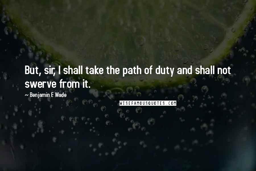 Benjamin F. Wade quotes: But, sir, I shall take the path of duty and shall not swerve from it.
