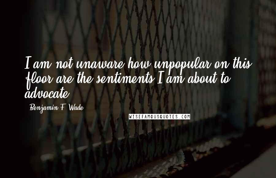 Benjamin F. Wade quotes: I am not unaware how unpopular on this floor are the sentiments I am about to advocate.