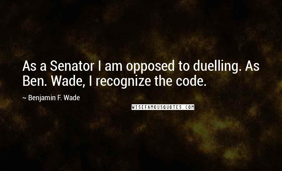 Benjamin F. Wade quotes: As a Senator I am opposed to duelling. As Ben. Wade, I recognize the code.