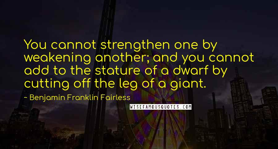 Benjamin Franklin Fairless quotes: You cannot strengthen one by weakening another; and you cannot add to the stature of a dwarf by cutting off the leg of a giant.