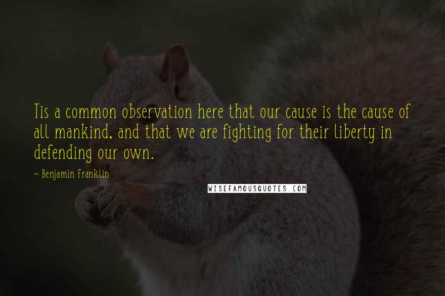 Benjamin Franklin quotes: Tis a common observation here that our cause is the cause of all mankind, and that we are fighting for their liberty in defending our own.