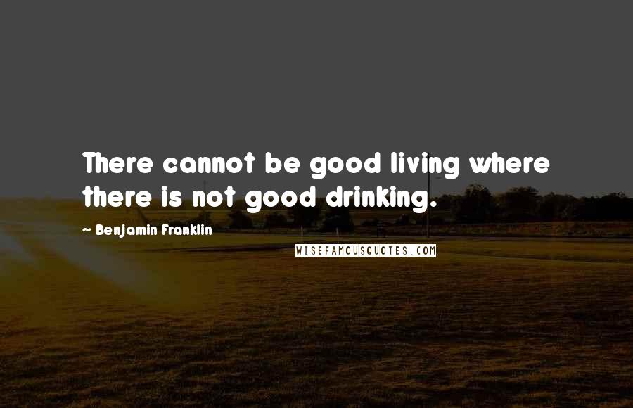 Benjamin Franklin quotes: There cannot be good living where there is not good drinking.