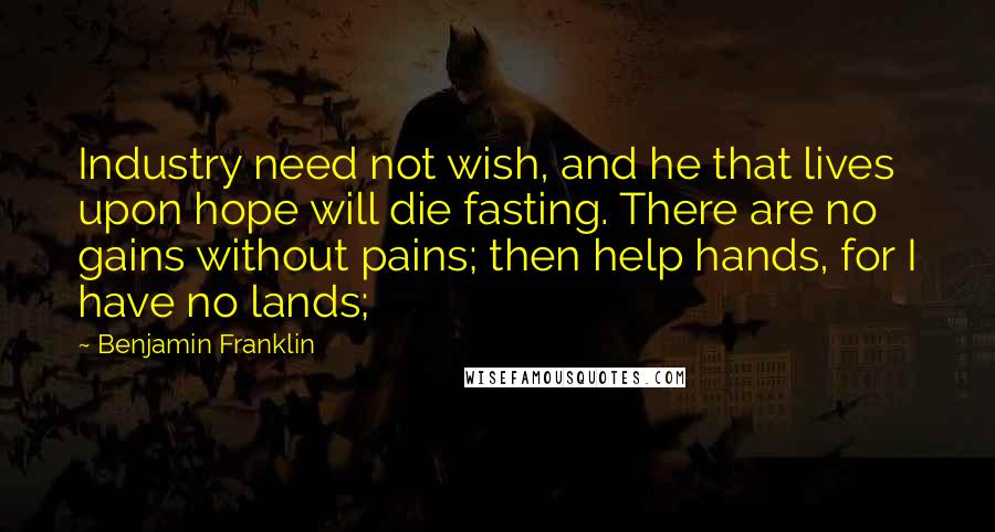 Benjamin Franklin quotes: Industry need not wish, and he that lives upon hope will die fasting. There are no gains without pains; then help hands, for I have no lands;