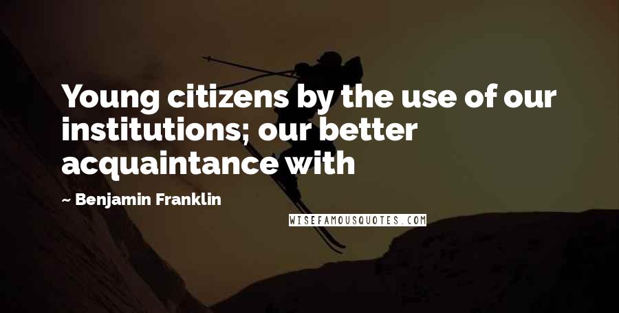 Benjamin Franklin quotes: Young citizens by the use of our institutions; our better acquaintance with