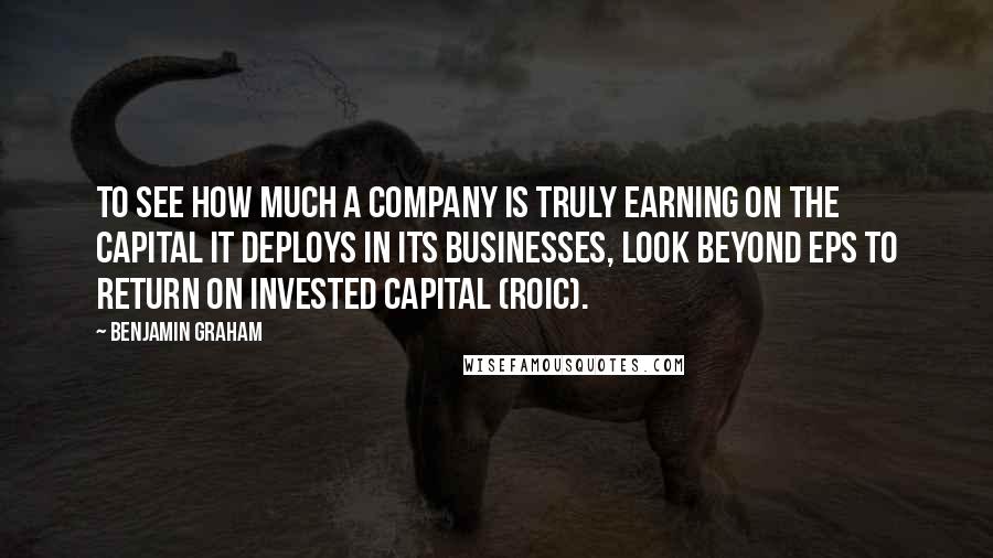Benjamin Graham quotes: To see how much a company is truly earning on the capital it deploys in its businesses, look beyond EPS to Return on Invested Capital (ROIC).