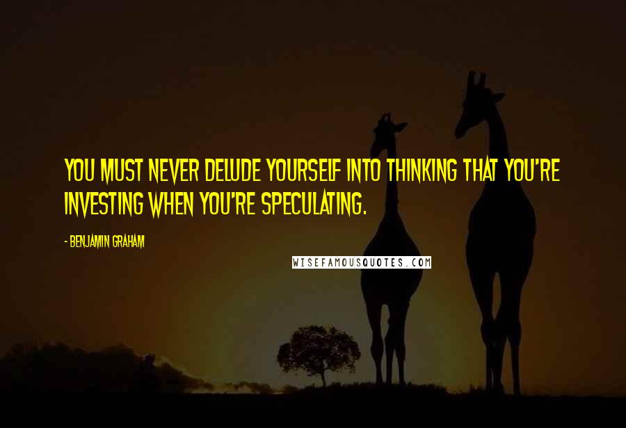 Benjamin Graham quotes: You must never delude yourself into thinking that you're investing when you're speculating.