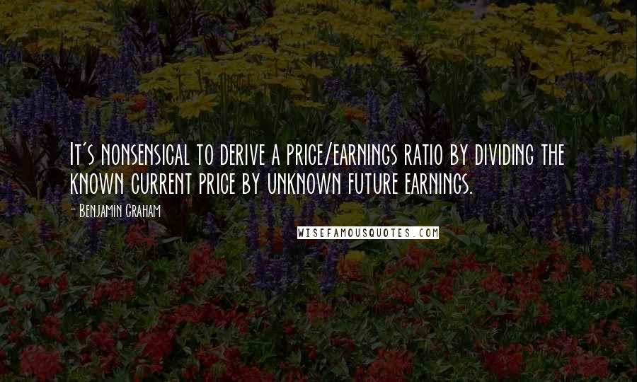 Benjamin Graham quotes: It's nonsensical to derive a price/earnings ratio by dividing the known current price by unknown future earnings.