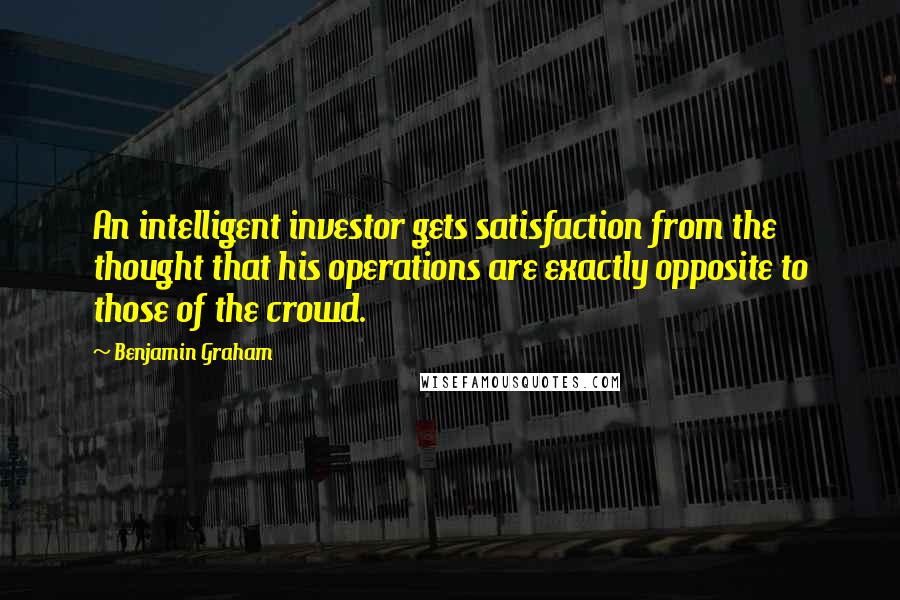 Benjamin Graham quotes: An intelligent investor gets satisfaction from the thought that his operations are exactly opposite to those of the crowd.