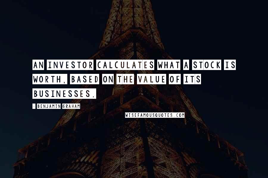 Benjamin Graham quotes: An investor calculates what a stock is worth, based on the value of its businesses.