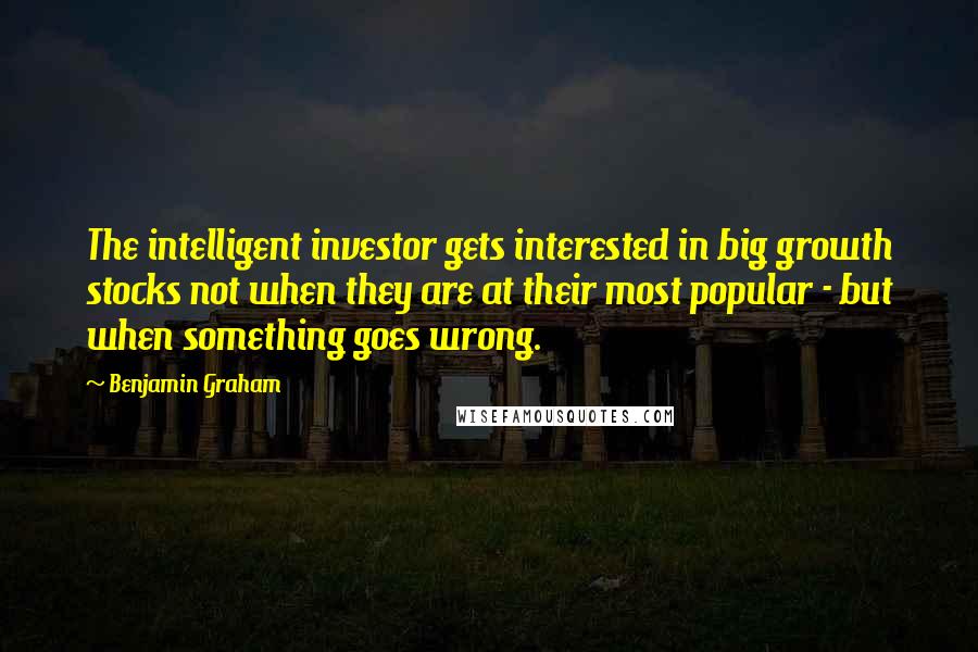 Benjamin Graham quotes: The intelligent investor gets interested in big growth stocks not when they are at their most popular - but when something goes wrong.