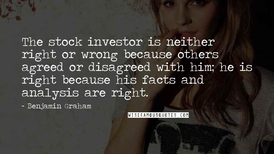 Benjamin Graham quotes: The stock investor is neither right or wrong because others agreed or disagreed with him; he is right because his facts and analysis are right.