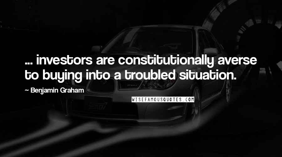 Benjamin Graham quotes: ... investors are constitutionally averse to buying into a troubled situation.