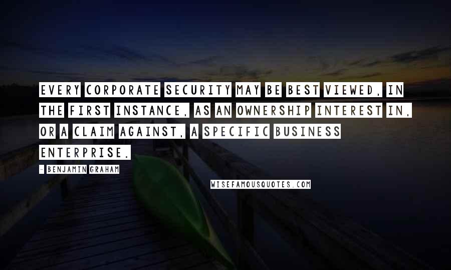 Benjamin Graham quotes: Every corporate security may be best viewed, in the first instance, as an ownership interest in, or a claim against, a specific business enterprise.