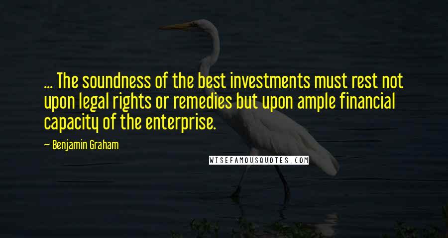 Benjamin Graham quotes: ... The soundness of the best investments must rest not upon legal rights or remedies but upon ample financial capacity of the enterprise.