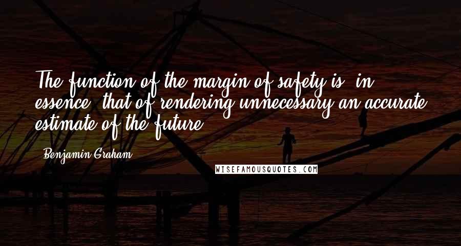 Benjamin Graham quotes: The function of the margin of safety is, in essence, that of rendering unnecessary an accurate estimate of the future.