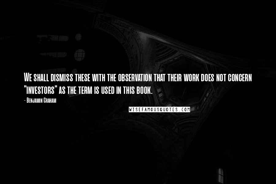 Benjamin Graham quotes: We shall dismiss these with the observation that their work does not concern "investors" as the term is used in this book.