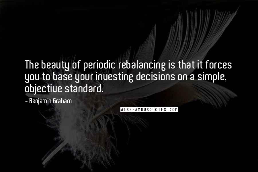 Benjamin Graham quotes: The beauty of periodic rebalancing is that it forces you to base your investing decisions on a simple, objective standard.