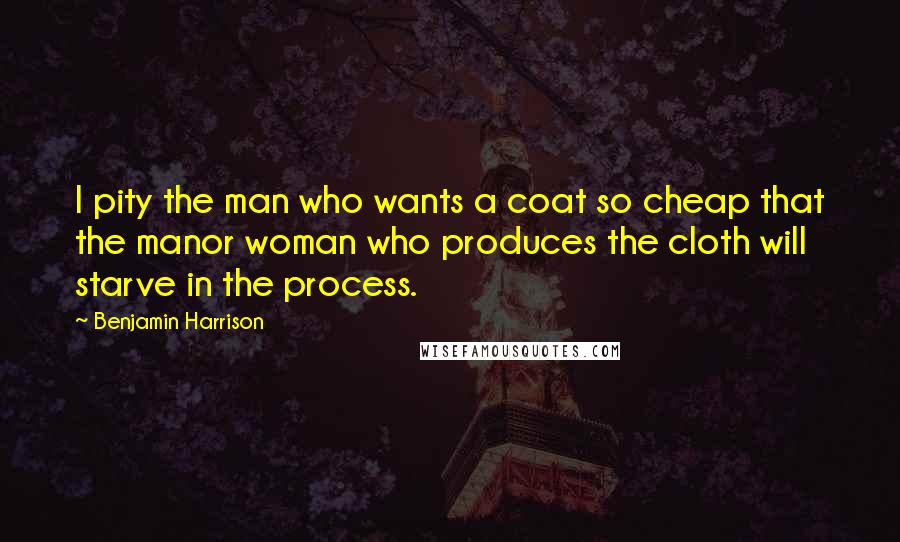 Benjamin Harrison quotes: I pity the man who wants a coat so cheap that the manor woman who produces the cloth will starve in the process.