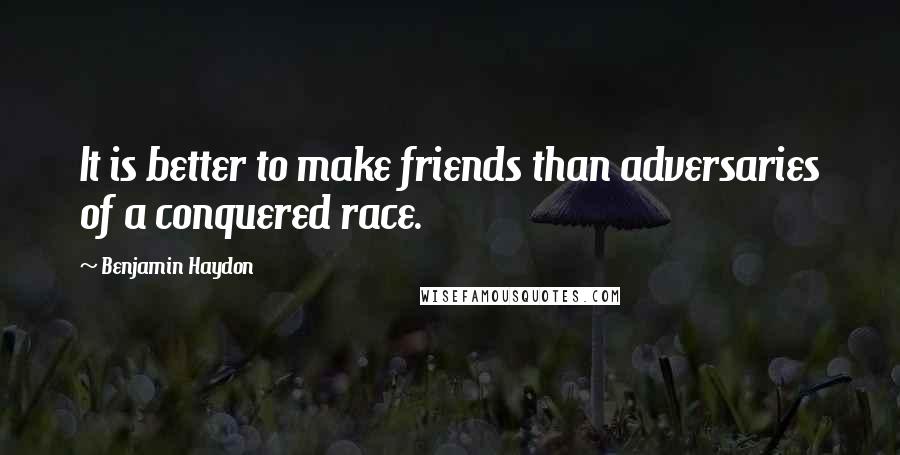 Benjamin Haydon quotes: It is better to make friends than adversaries of a conquered race.