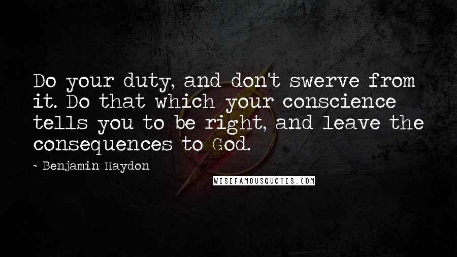 Benjamin Haydon quotes: Do your duty, and don't swerve from it. Do that which your conscience tells you to be right, and leave the consequences to God. Benjamin Haydon quotes: Do your duty, and don't swerve from it. Do that which your conscience tells you to be right, and leave the consequences to God.