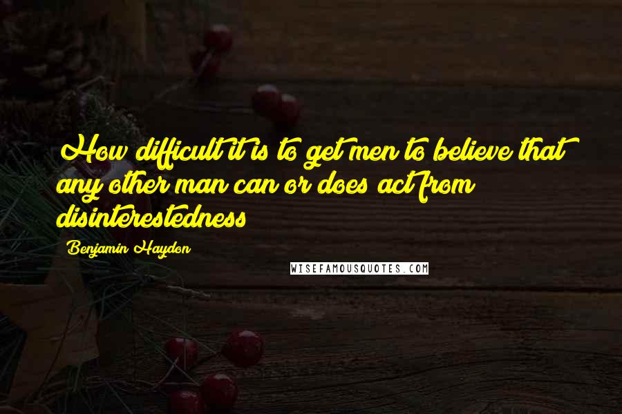 Benjamin Haydon quotes: How difficult it is to get men to believe that any other man can or does act from disinterestedness!