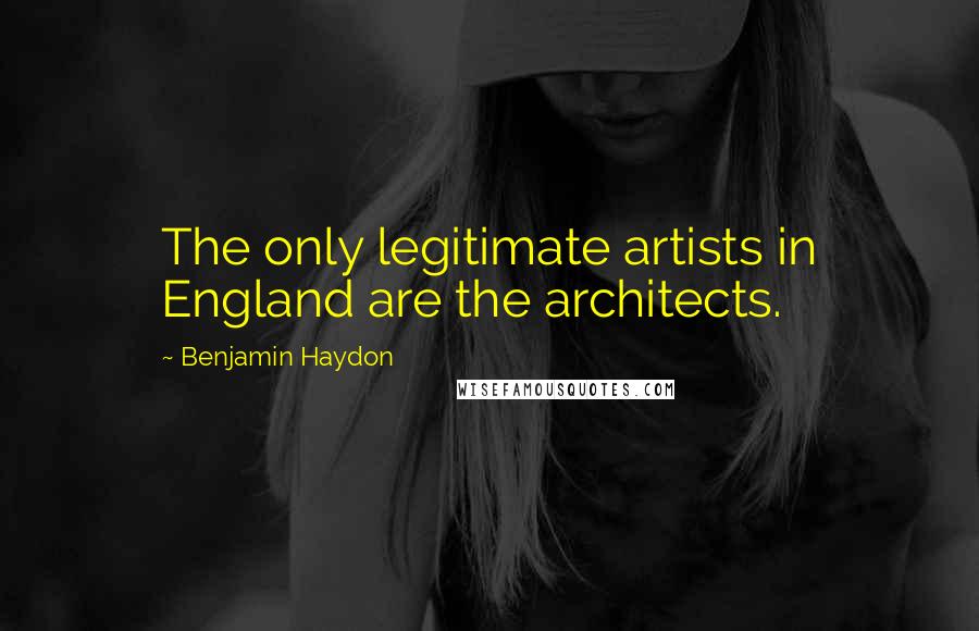 Benjamin Haydon quotes: The only legitimate artists in England are the architects.