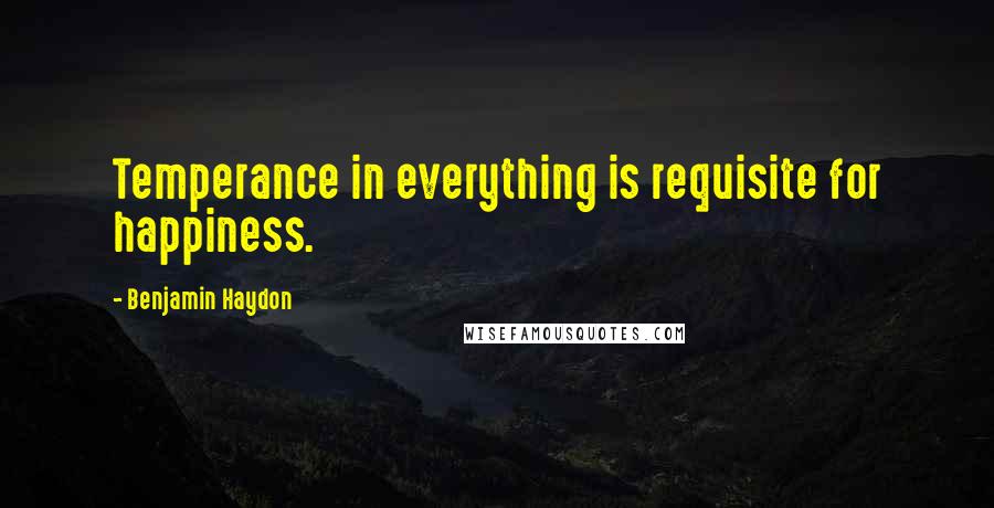 Benjamin Haydon quotes: Temperance in everything is requisite for happiness.