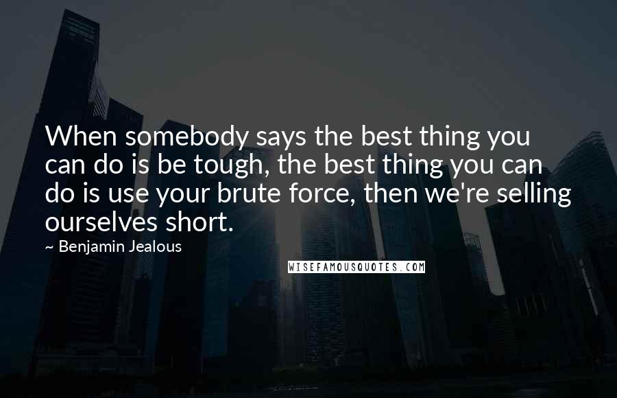 Benjamin Jealous quotes: When somebody says the best thing you can do is be tough, the best thing you can do is use your brute force, then we're selling ourselves short. Benjamin Jealous quotes: When somebody says the best thing you can do is be tough, the best thing you can do is use your brute force, then we're selling ourselves short.