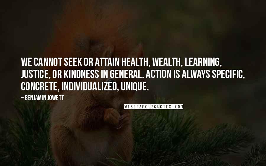 Benjamin Jowett quotes: We cannot seek or attain health, wealth, learning, justice, or kindness in general. Action is always specific, concrete, individualized, unique.