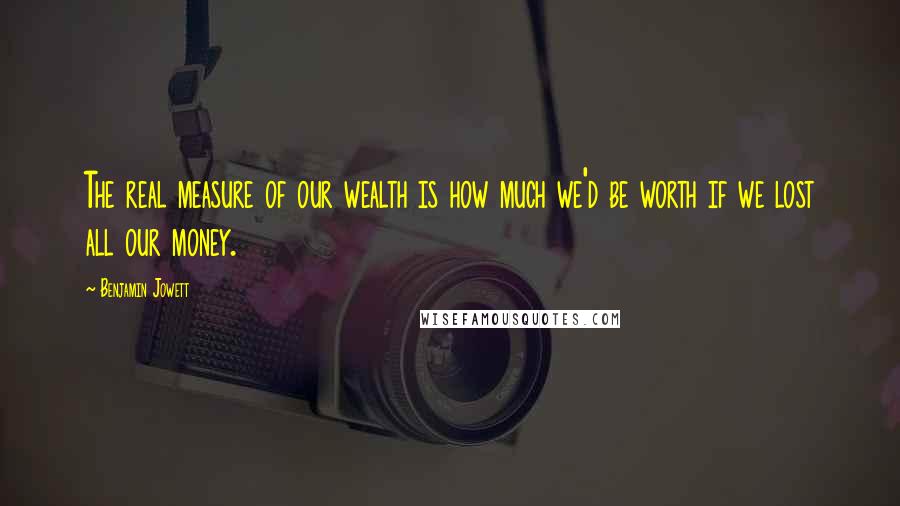 Benjamin Jowett quotes: The real measure of our wealth is how much we'd be worth if we lost all our money.
