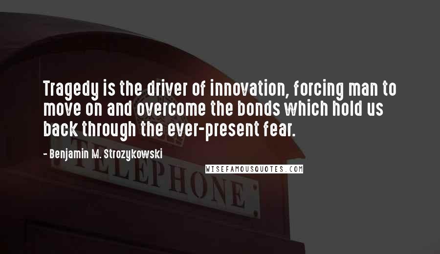 Benjamin M. Strozykowski quotes: Tragedy is the driver of innovation, forcing man to move on and overcome the bonds which hold us back through the ever-present fear.