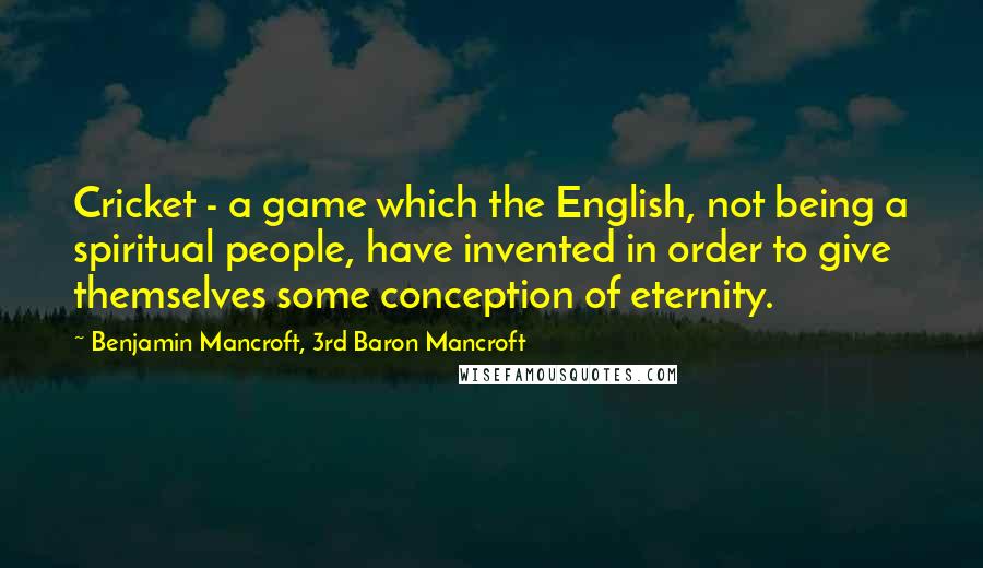 Benjamin Mancroft, 3rd Baron Mancroft quotes: Cricket - a game which the English, not being a spiritual people, have invented in order to give themselves some conception of eternity. Benjamin Mancroft, 3rd Baron Mancroft quotes: Cricket - a game which the English, not being a spiritual people, have invented in order to give themselves some conception of eternity.