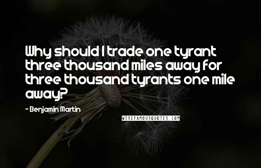 Benjamin Martin quotes: Why should I trade one tyrant three thousand miles away for three thousand tyrants one mile away?