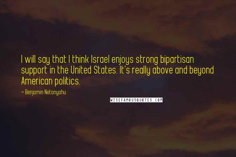 Benjamin Netanyahu quotes: I will say that I think Israel enjoys strong bipartisan support in the United States. It's really above and beyond American politics.