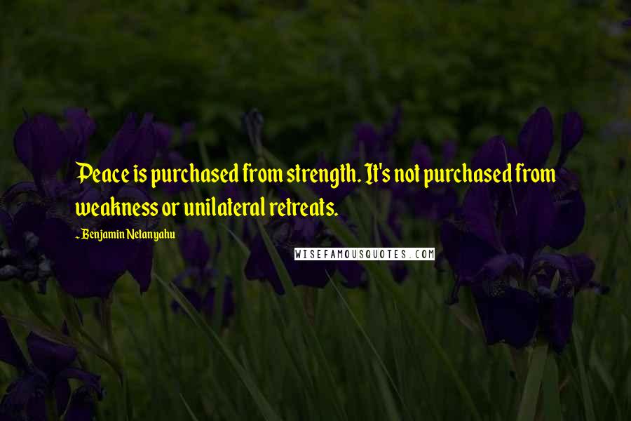 Benjamin Netanyahu quotes: Peace is purchased from strength. It's not purchased from weakness or unilateral retreats.