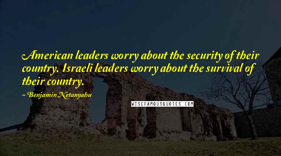 Benjamin Netanyahu quotes: American leaders worry about the security of their country. Israeli leaders worry about the survival of their country.