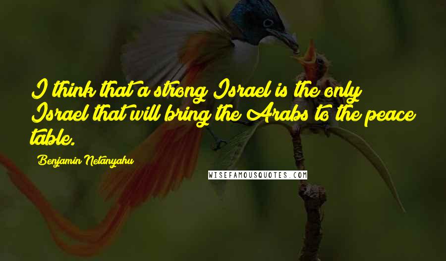 Benjamin Netanyahu quotes: I think that a strong Israel is the only Israel that will bring the Arabs to the peace table.