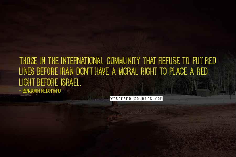 Benjamin Netanyahu quotes: Those in the international community that refuse to put red lines before Iran don't have a moral right to place a red light before Israel.