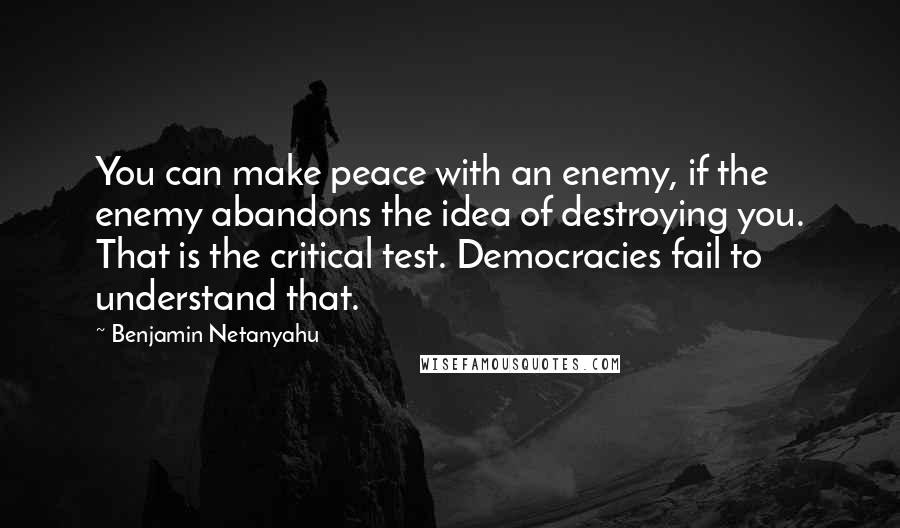 Benjamin Netanyahu quotes: You can make peace with an enemy, if the enemy abandons the idea of destroying you. That is the critical test. Democracies fail to understand that.