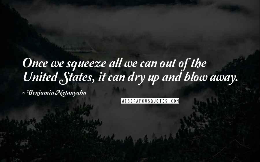 Benjamin Netanyahu quotes: Once we squeeze all we can out of the United States, it can dry up and blow away.