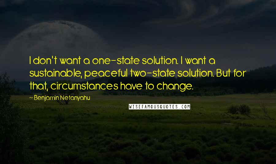 Benjamin Netanyahu quotes: I don't want a one-state solution. I want a sustainable, peaceful two-state solution. But for that, circumstances have to change.