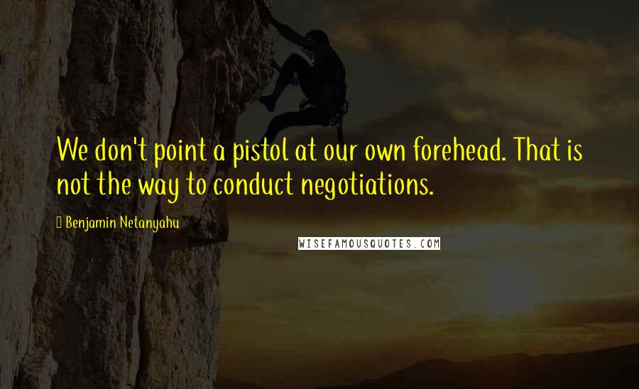 Benjamin Netanyahu quotes: We don't point a pistol at our own forehead. That is not the way to conduct negotiations.